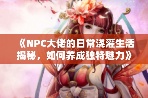 《NPC大佬的日常浇灌生活揭秘，如何养成独特魅力》