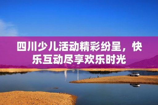 四川少儿活动精彩纷呈，快乐互动尽享欢乐时光