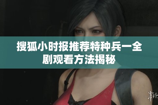 搜狐小时报推荐特种兵一全剧观看方法揭秘