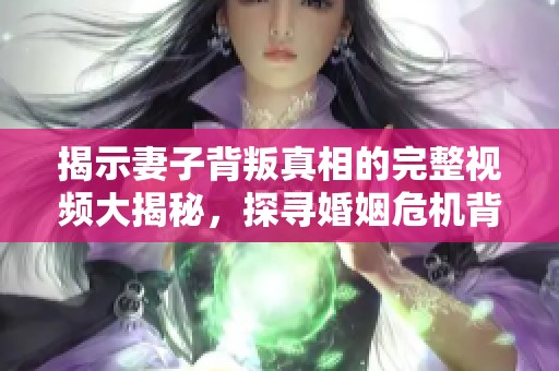 揭示妻子背叛真相的完整视频大揭秘，探寻婚姻危机背后的秘密