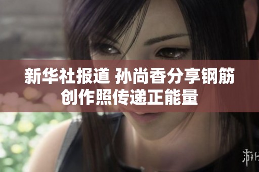 新华社报道 孙尚香分享钢筋创作照传递正能量