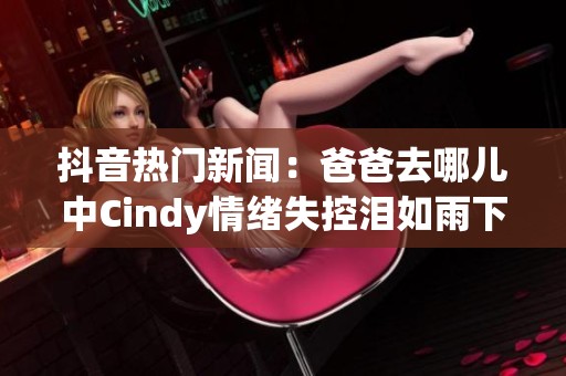 抖音热门新闻：爸爸去哪儿中Cindy情绪失控泪如雨下