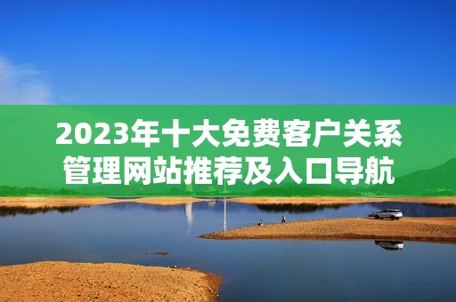 2023年十大免费客户关系管理网站推荐及入口导航