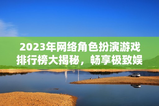 2023年网络角色扮演游戏排行榜大揭秘，畅享极致娱乐体验