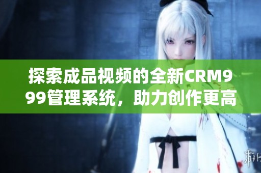 探索成品视频的全新CRM999管理系统，助力创作更高效