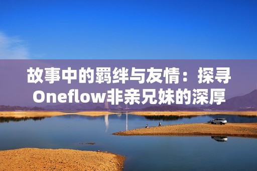 故事中的羁绊与友情：探寻Oneflow非亲兄妹的深厚关系