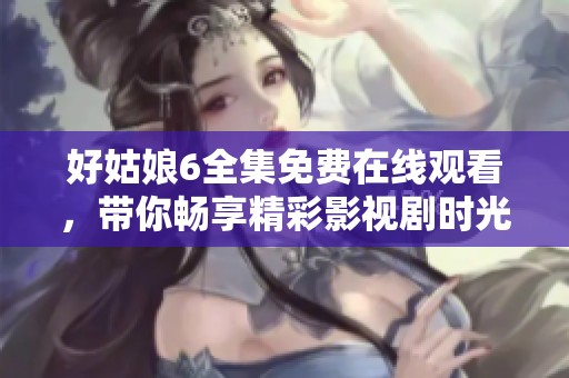 好姑娘6全集免费在线观看，带你畅享精彩影视剧时光