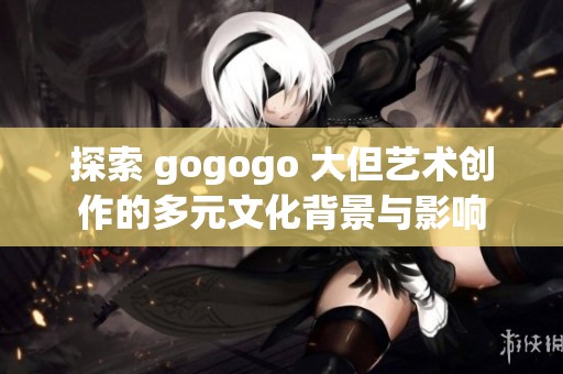 探索 gogogo 大但艺术创作的多元文化背景与影响