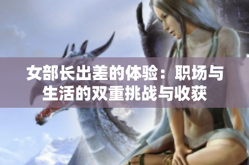 女部长出差的体验：职场与生活的双重挑战与收获