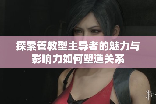 探索管教型主导者的魅力与影响力如何塑造关系