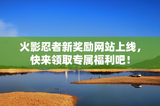 火影忍者新奖励网站上线，快来领取专属福利吧！