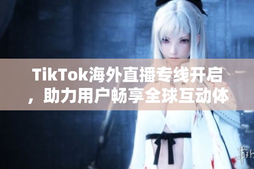 TikTok海外直播专线开启，助力用户畅享全球互动体验