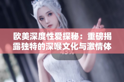 欧美深度性爱探秘：重磅揭露独特的深喉文化与激情体验