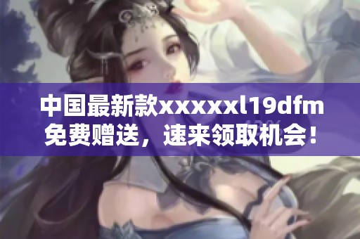 中国最新款xxxxxl19dfm免费赠送，速来领取机会！