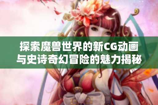 探索魔兽世界的新CG动画与史诗奇幻冒险的魅力揭秘