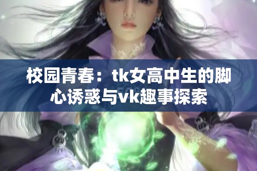 校园青春：tk女高中生的脚心诱惑与vk趣事探索