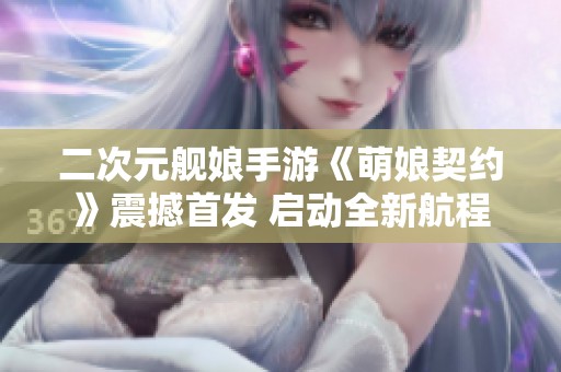 二次元舰娘手游《萌娘契约》震撼首发 启动全新航程