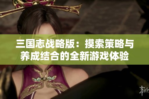 三国志战略版：摸索策略与养成结合的全新游戏体验