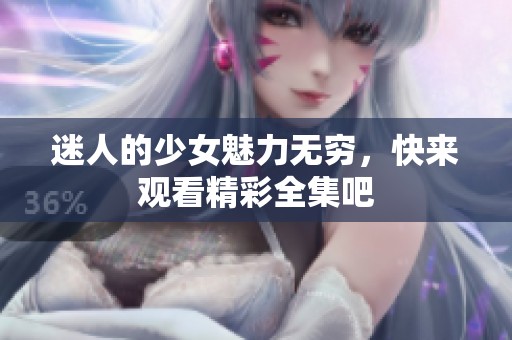 迷人的少女魅力无穷，快来观看精彩全集吧