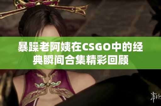 暴躁老阿姨在CSGO中的经典瞬间合集精彩回顾