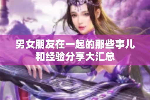 男女朋友在一起的那些事儿和经验分享大汇总