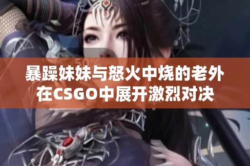 暴躁妹妹与怒火中烧的老外在CSGO中展开激烈对决