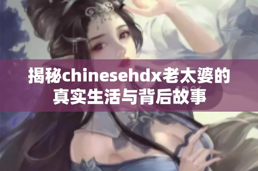 揭秘chinesehdx老太婆的真实生活与背后故事