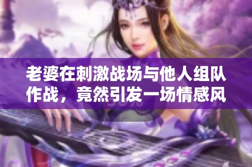 老婆在刺激战场与他人组队作战，竟然引发一场情感风波