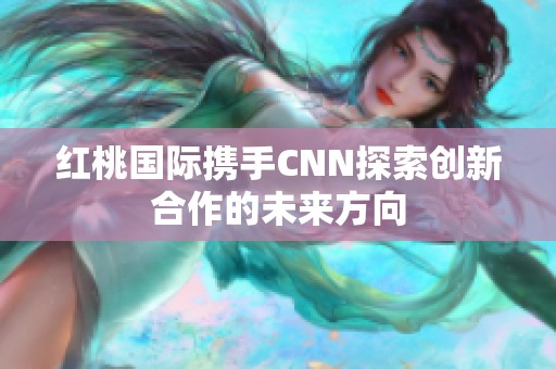 红桃国际携手CNN探索创新合作的未来方向