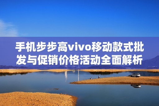 手机步步高vivo移动款式批发与促销价格活动全面解析