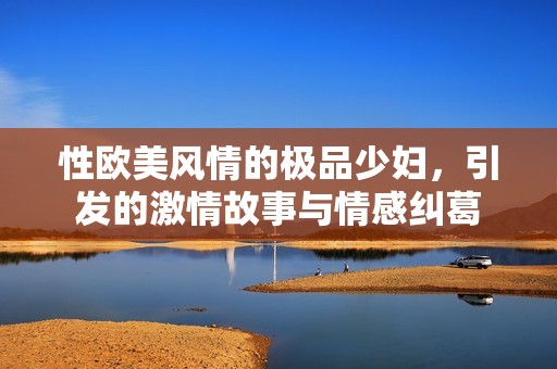 性欧美风情的极品少妇，引发的激情故事与情感纠葛