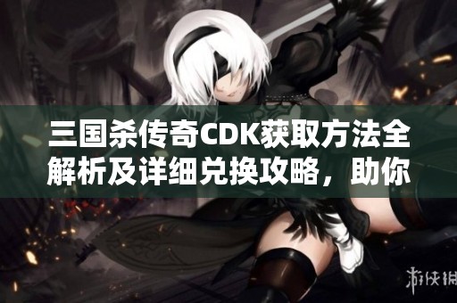 三国杀传奇CDK获取方法全解析及详细兑换攻略，助你轻松玩转游戏