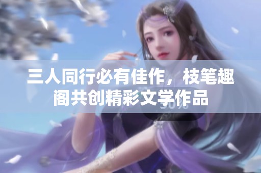 三人同行必有佳作，枝笔趣阁共创精彩文学作品