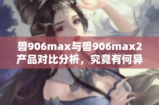 兽906max与兽906max2产品对比分析，究竟有何异同