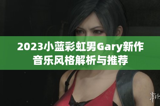 2023小蓝彩虹男Gary新作音乐风格解析与推荐