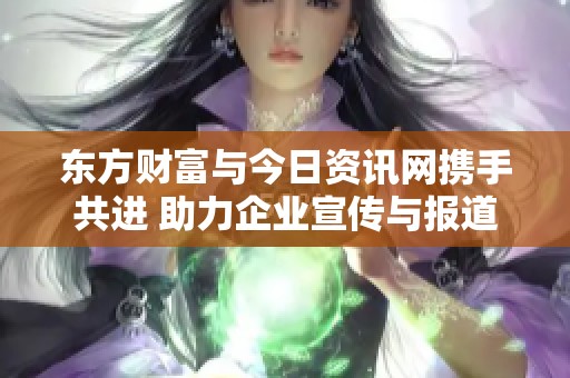东方财富与今日资讯网携手共进 助力企业宣传与报道提升品牌影响力