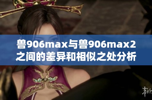 兽906max与兽906max2之间的差异和相似之处分析