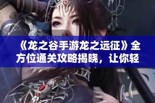 《龙之谷手游龙之远征》全方位通关攻略揭晓，让你轻松征服游戏世界技巧分享