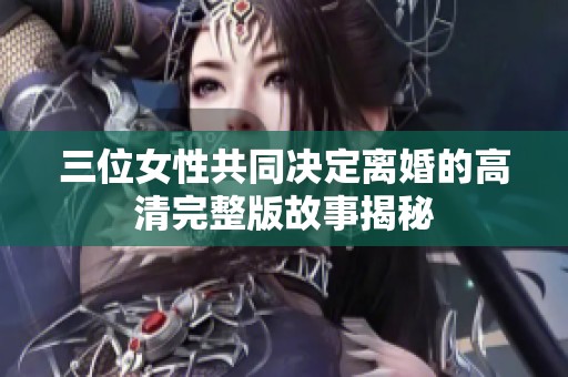 三位女性共同决定离婚的高清完整版故事揭秘