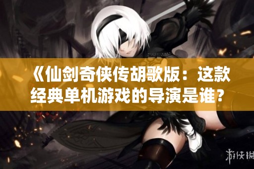 《仙剑奇侠传胡歌版：这款经典单机游戏的导演是谁？揭秘创作背后的故事》