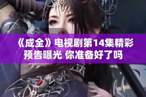 《成全》电视剧第14集精彩预告曝光 你准备好了吗