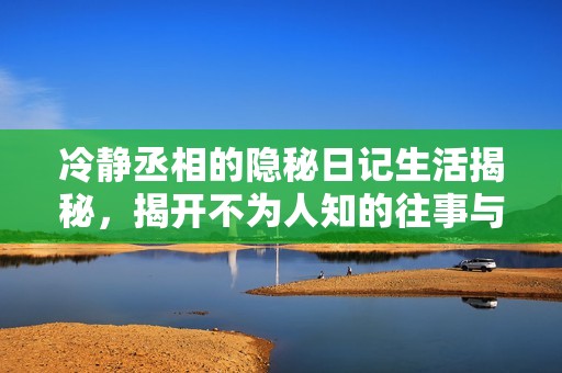 冷静丞相的隐秘日记生活揭秘，揭开不为人知的往事与心事