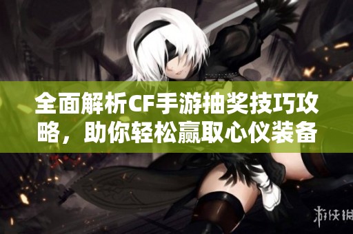 全面解析CF手游抽奖技巧攻略，助你轻松赢取心仪装备和游戏道具