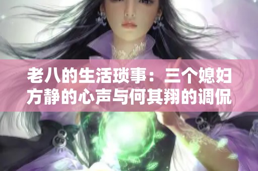 老八的生活琐事：三个媳妇方静的心声与何其翔的调侃