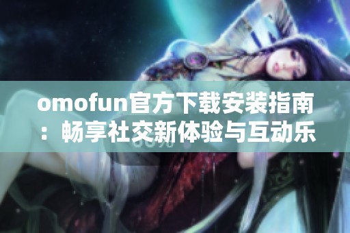 omofun官方下载安装指南：畅享社交新体验与互动乐趣