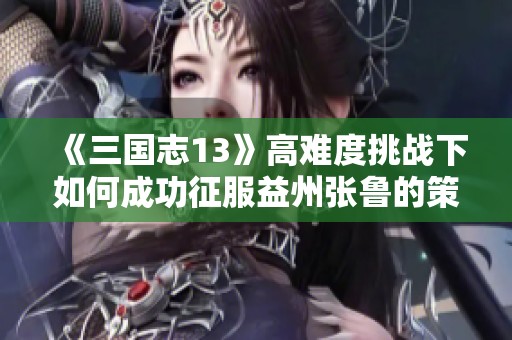 《三国志13》高难度挑战下如何成功征服益州张鲁的策略与技巧详解