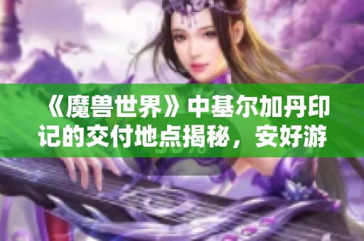 《魔兽世界》中基尔加丹印记的交付地点揭秘，安好游戏给你详细解析