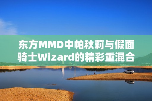 东方MMD中帕秋莉与假面骑士Wizard的精彩重混合作品大揭秘