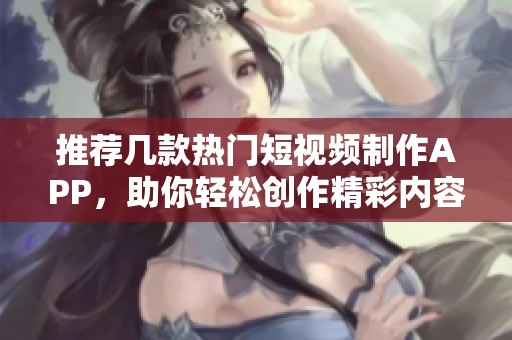 推荐几款热门短视频制作APP，助你轻松创作精彩内容