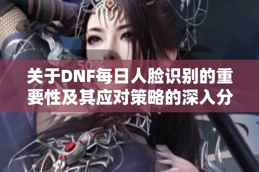 关于DNF每日人脸识别的重要性及其应对策略的深入分析与解读